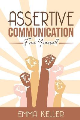 Assertive Communication: Free Yourself. Techniques, Exercises, PNL Techniques, Non-Verbal Communication, Emotional Intelligence, and More! - Emma Keller
