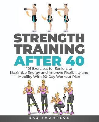 Strength Training After 40: 101 Exercises for Seniors to Maximize Energy and Improve Flexibility and Mobility with 90-Day Workout Plan - Baz Thompson
