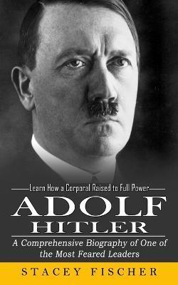 Adolf Hitler: Learn How a Corporal Raised to Full Power (A Comprehensive Biography of One of the Most Feared Leaders) - Stacey Fischer