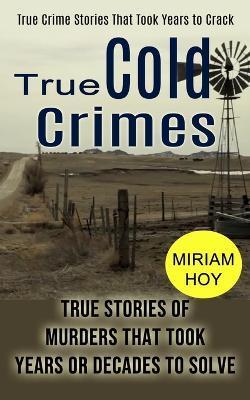 True Cold Crimes: True Crime Stories That Took Years to Crack (True Stories of Murders That Took Years or Decades to Solve) - Miriam Hoy