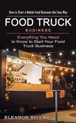 Food Truck Business: How to Start a Mobile Food Business the Easy Way (Everything You Need to Know to Start Your Food Truck Business) - Eleanor Rivers