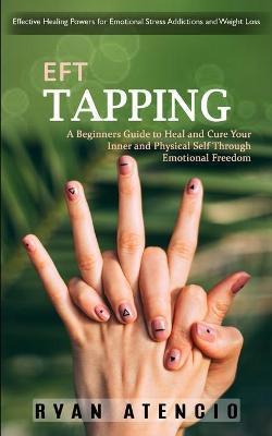 Eft Tapping: Effective Healing Powers for Emotional Stress Addictions and Weight Loss (A Beginners Guide to Heal and Cure Your Inne - Ryan Atencio