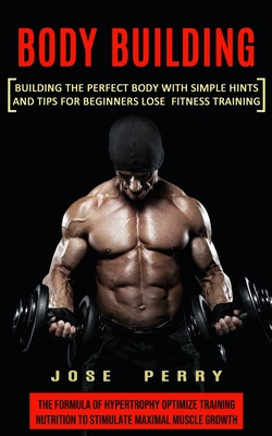 Body Building: Building the Perfect Body With Simple Hints and Tips for Beginners Lose Fitness Training (The Formula of Hypertrophy O - Jose Perry