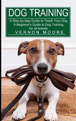 Dog Training: A Step-by-step Guide to Teach Your Dog (A Beginner's Guide to Dog Training for all breeds) - Vernon Moore