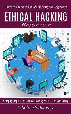 Ethical Hacking Beginner: A Step by Step Guide to Ethical Hacking and Protect Your Family (Ultimate Guide to Ethical Hacking for Beginners) - Thelma Salisbury