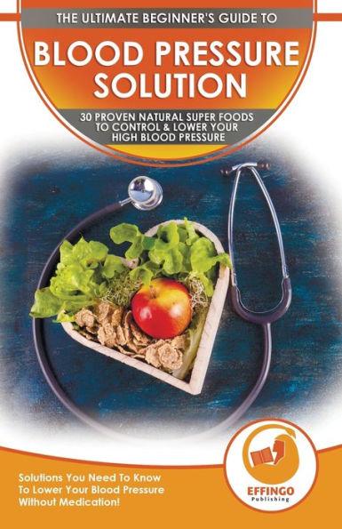 Blood Pressure Solution: The Ultimate Beginner's 30 Proven Natural Super Foods To Control & Lower Your High Blood Pressure - Solutions You Need - Ethan Daniel
