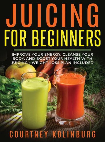 Juicing for Beginners: Improve Your Energy, Cleanse Your Body, and Boost Your Health - Weight Loss Plan Included - Courtney Kolinburg