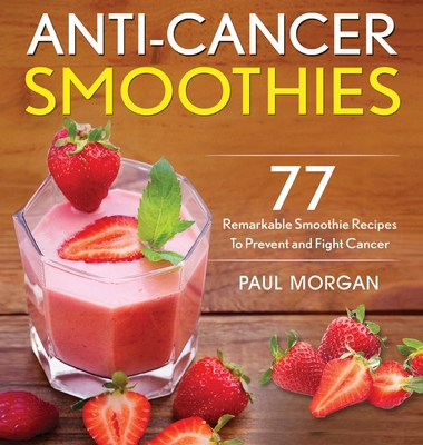 Anti-Cancer Smoothies: 77 Remarkable Smoothie Recipes to Prevent and Fight Cancer - Paul Morgan