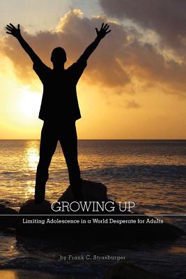 Growing Up: Limiting Adolescence in a World Desperate for Adults - Frank C. Strasburger