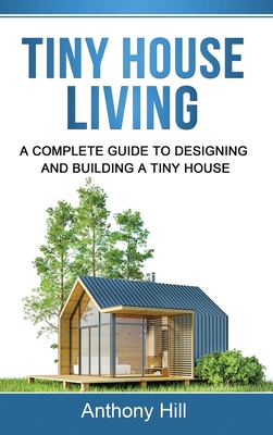 Tiny House Living: A Complete Guide to Designing and Building a Tiny House - Anthony Hill