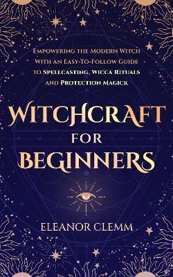 Witchcraft for Beginners: Empowering the Modern Witch with an Easy-to-Follow Guide to Spellcasting, Wicca Rituals, and Protection Magick - Eleanor Clemm