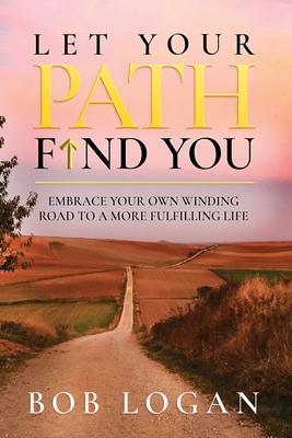 Let Your Path Find You: Embrace Your Own Winding Road to a More Fulfilling Life - Bob Logan