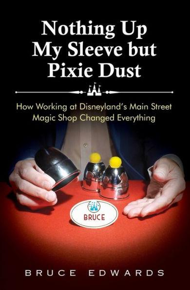Nothing Up My Sleeve but Pixie Dust: How Working at Disneyland's Main Street Magic Shop Changed Everything - Bruce Edwards