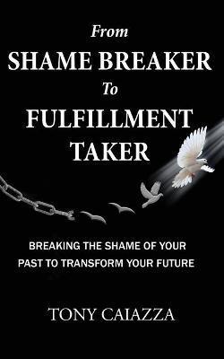 From Shame Breaker to Fulfillment Taker: Breaking the Shame of Your Past to Transform Your Future - Tony Caiazza