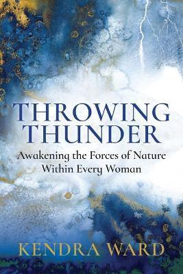 Throwing Thunder: Awakening the Forces of Nature Within Every Woman - Kendra Ward