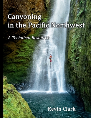 Canyoning in the Pacific Northwest: A Technical Resource - Kevin Clark