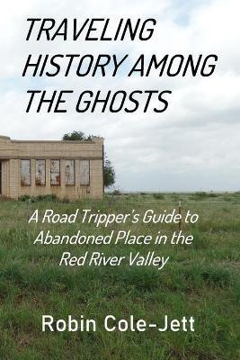 Traveling History among the Ghosts: A Road Tripper's Guide to Abandoned Places in the Red River Valley - Robin Cole-jett