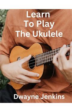 Learn To Play The Ukulele - Dwayne Jenkins 
