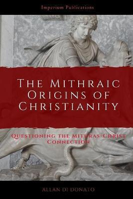 The Mithraic Origins of Christianity: Questioning the Mithras-Christ Connection - Allan Di Donato