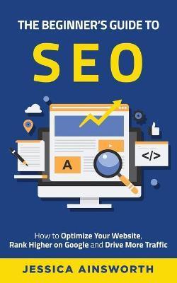 The Beginner's Guide to SEO: How to Optimize Your Website, Rank Higher on Google and Drive More Traffic - Jessica Ainsworth