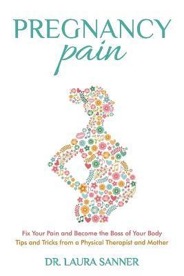 Pregnancy Pain: Fix Your Pain and Become the Boss of Your Body, Tips and Tricks from a Physical Therapist and Mother - Laura Sanner