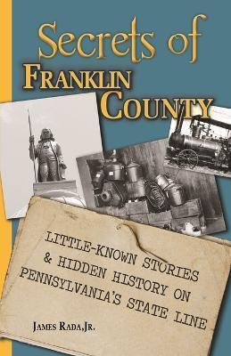 Secrets of Franklin County: Little-Known Stories & Hidden History on Pennsylvania's State Line - James Rada