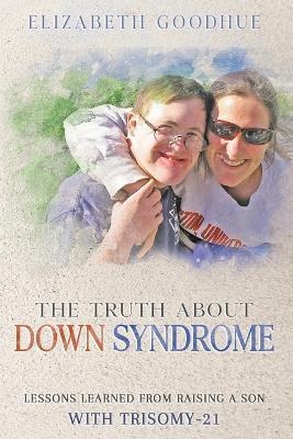 The Truth About Down Syndrome: Lessons Learned from Raising a Son with Trisomy-21: Lessons Learned - Elizabeth Goodhue