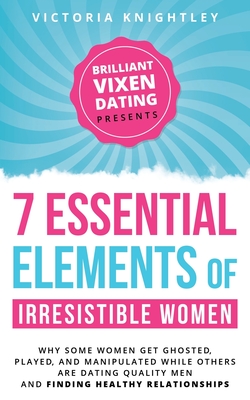 The 7 Essential Elements of Irresistible Women: Why some women get Ghosted, Played, and Manipulated while others are dating quality men and finding he - Victoria Knightley