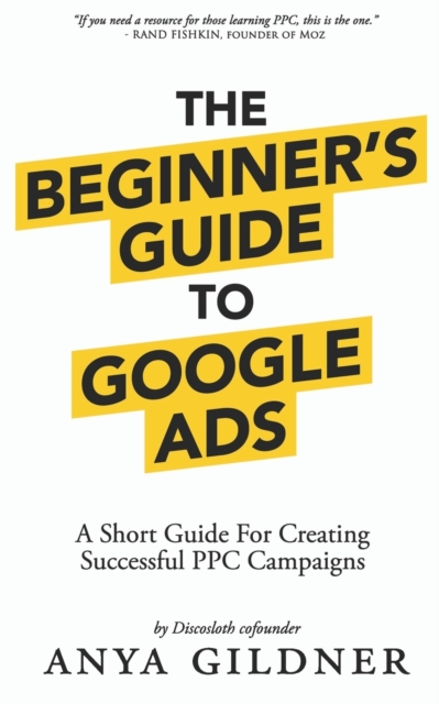 The Beginner's Guide To Google Ads: The Insider's Complete Resource For Everything PPC Agencies Won't Tell You, Second Edition 2019 - Anya Gildner