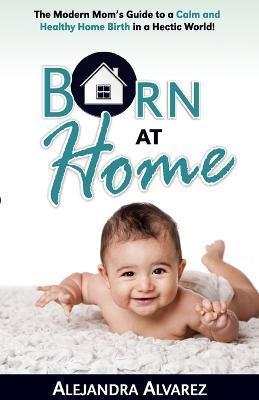 Born at Home: The Modern Mom's Guide to a Calm and Healthy Home Birth in a Hectic World! - Alejandra Alvarez
