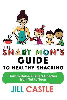 The Smart Mom's Guide to Healthy Snacking: How to Raise a Smart Snacker from Tot to Teen - Jill Castle