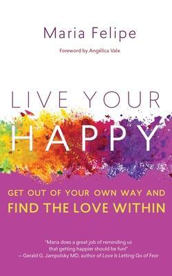 Live Your Happy: Get Out of Your Own Way and Find the Love Within - Maria Felipe