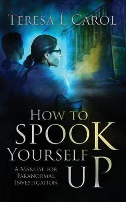 How to Spook Yourself Up: A Manual for Paranormal Investigation - Teresa Carol