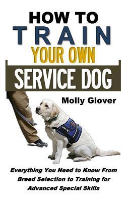 How to Train Your Own Service Dog: Everything You Need to Know about Service Dog Training from Breed Selection to Training for Advanced Special Skills - Molly Glover