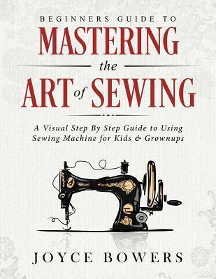 Beginners Guide to Mastering the Art of Sewing: A Visual Step By Step Guide to Using Sewing Machine for Kids & Grownups - Joyce Bowers