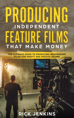 Producing Independent Feature Films That Make Money: The Ultimate Guide to Producing Independent Films for Profit and Passive Income - Rick Jenkins