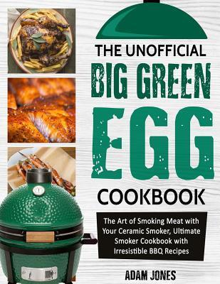 The Unofficial Big Green Egg Cookbook: The Art of Smoking Meat with Your Ceramic Smoker, Ultimate Smoker Cookbook with Irresistible BBQ Recipes - Adam Jones