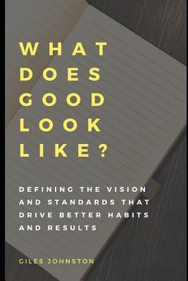 What Does Good Look Like?: Defining the vision and standards that drive better habits and results - Giles Johnston