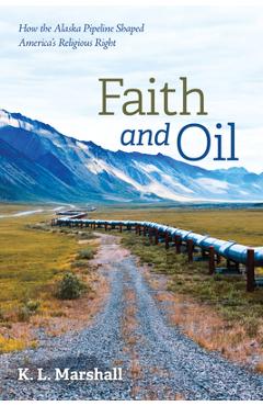 Coperta cărții 'Faith and Oil: How the Alaska Pipeline Shaped America's Religious Right - K. L. Marshall'