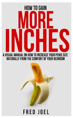 How to Gain More Inches: A Visual Manual on How to Increase Your Penis Size Naturally from the Comfort of Your Bedroom Included: Untold Secrets - Fred Joel