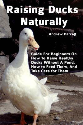 Raising Ducks Naturally: Guide For Beginners On How To Raise Healthy Ducks Without A Pond, How to Feed Them, And Take Care for Them - Andrew Barrett