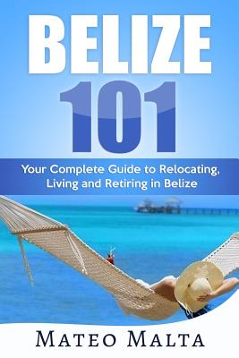 Belize 101: Your Complete Guide to Relocating, Living and Retiring in Belize - Mateo Malta