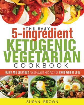 The Easy 5-Ingredient Ketogenic Vegetarian Cookbook: Quick and Delicious Plant-Based Recipes for Rapid Weight Loss - Susan Brown