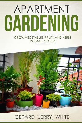 Apartment Gardening: Grow vegetables, fruits, and herbs in small spaces - Gerard (jerry) White