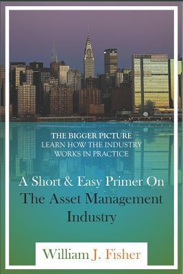 A Short And Easy Primer On The Asset Management Industry: The Bigger Picture - Learn How The Industry Works In Practice - William J. Fisher