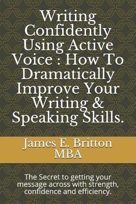 Writing Confidently Using Active Voice: How to Dramatically Improve Your Writing & Speaking Skills.: The Secret to Getting Your Message Across with St - James E. Britton Mba