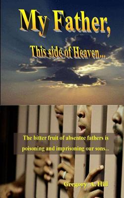 My Father, This Side of Heaven...: The bitter pill of absentee fathers is poisoning and imprisoning our sons... - Gregory A. Hill