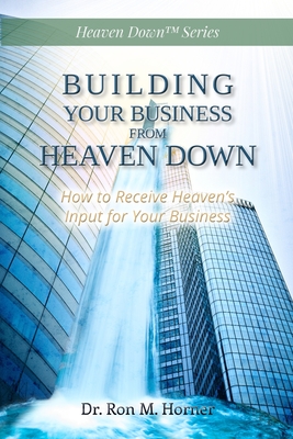 Building Your Business from Heaven Down: How to Receive Heaven's Input for Your Business - Ron M. Horner