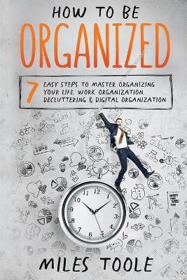 How to Be Organized: 7 Easy Steps to Master Organizing Your Life, Work Organization, Decluttering & Digital Organization - Miles Toole