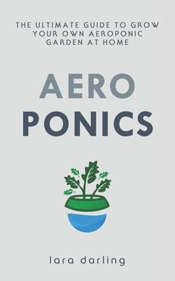 Aeroponics: The Ultimate Guide to Grow your own Aeroponic Garden at Home: Fruit, Vegetable, Herbs. - Lara Darling